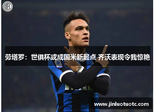 劳塔罗：世俱杯或成国米新起点 齐沃表现令我惊艳