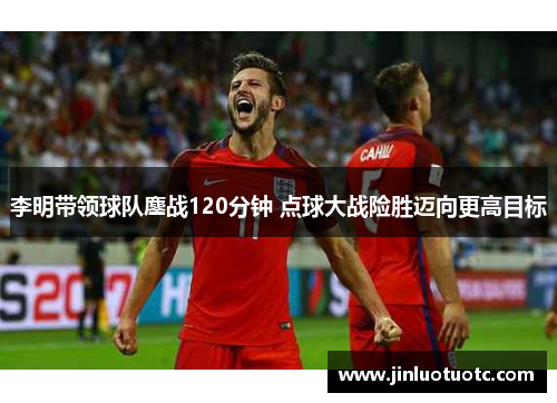 李明带领球队鏖战120分钟 点球大战险胜迈向更高目标