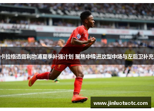 卡拉格透露利物浦夏季补强计划 聚焦中锋进攻型中场与左后卫补充