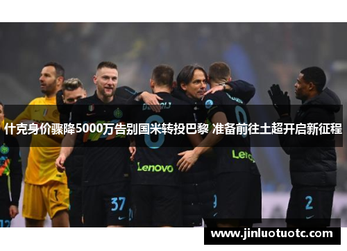 什克身价骤降5000万告别国米转投巴黎 准备前往土超开启新征程