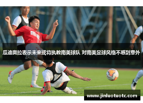 瓜迪奥拉表示未来或将执教南美球队 对南美足球风格不感到意外 瓜迪奥拉表示未来或将执教南美球队 对南美足球风格不感到意外