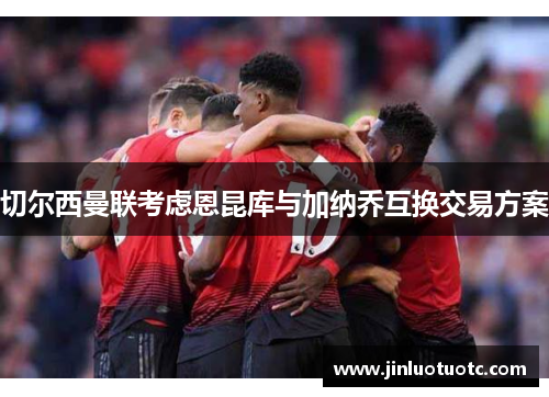 切尔西曼联考虑恩昆库与加纳乔互换交易方案