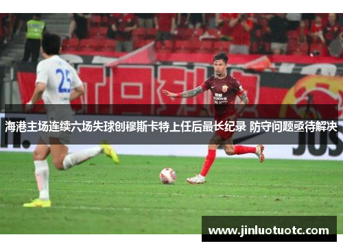 海港主场连续六场失球创穆斯卡特上任后最长纪录 防守问题亟待解决 海港主场连续六场失球创穆斯卡特上任后最长纪录 防守问题亟待解决