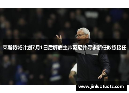 莱斯特城计划7月1日后解雇主帅范尼并寻求新任教练接任 莱斯特城计划7月1日后解雇主帅范尼并寻求新任教练接任