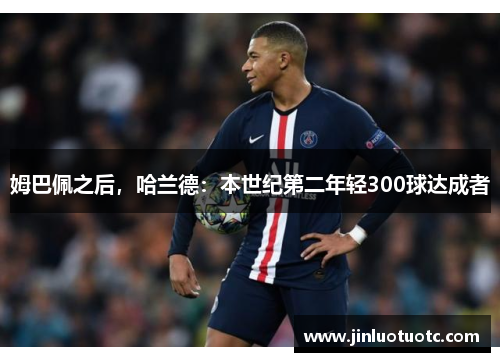 姆巴佩之后,哈兰德:本世纪第二年轻300球达成者 姆巴佩之后,哈兰德:本世纪第二年轻300球达成者