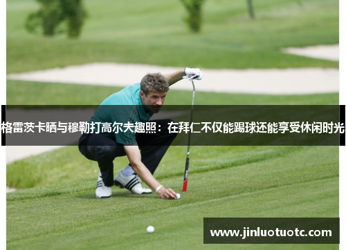 格雷茨卡晒与穆勒打高尔夫趣照:在拜仁不仅能踢球还能享受休闲时光 格雷茨卡晒与穆勒打高尔夫趣照:在拜仁不仅能踢球还能享受休闲时光